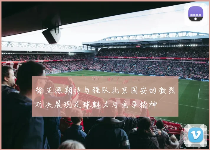 徐正源期待与强队北京国安的激烈对决展现足球魅力与竞争精神
