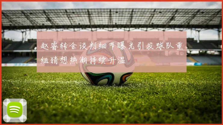 赵睿转会谈判细节曝光引发球队重组猜想热潮持续升温