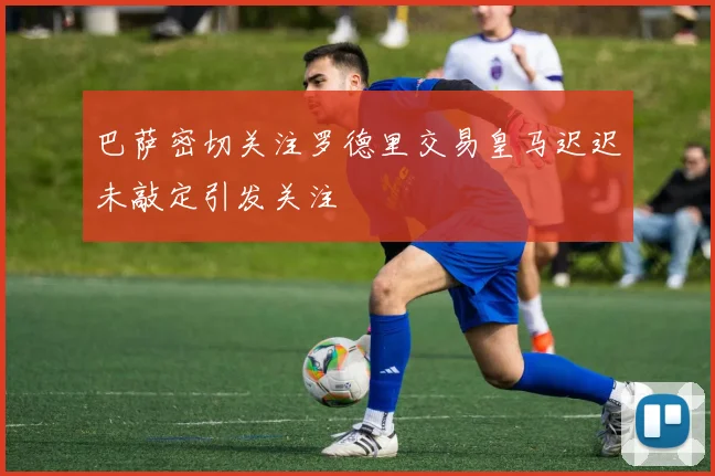 巴萨密切关注罗德里交易皇马迟迟未敲定引发关注
