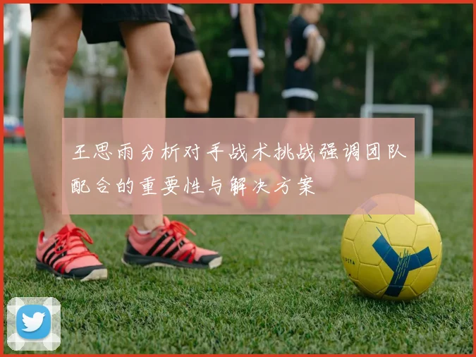 王思雨分析对手战术挑战强调团队配合的重要性与解决方案