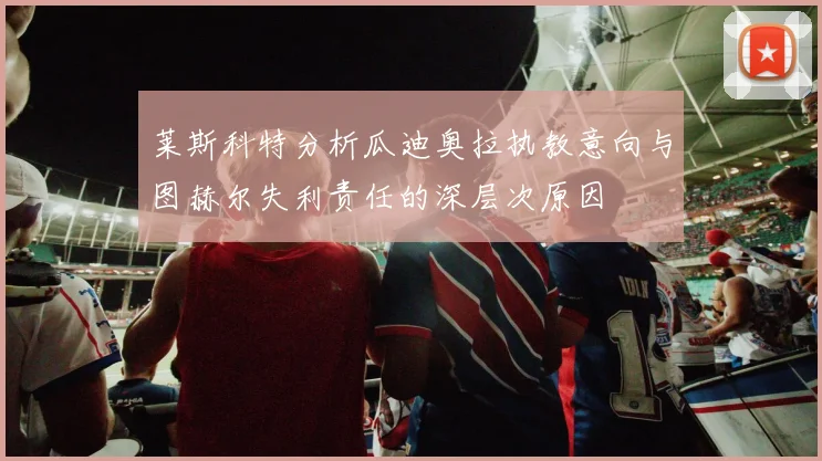 莱斯科特分析瓜迪奥拉执教意向与图赫尔失利责任的深层次原因